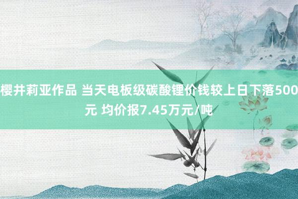 樱井莉亚作品 当天电板级碳酸锂价钱较上日下落500元 均价报7.45万元/吨