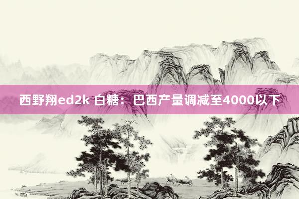 西野翔ed2k 白糖：巴西产量调减至4000以下