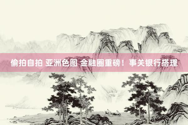 偷拍自拍 亚洲色图 金融圈重磅！事关银行搭理