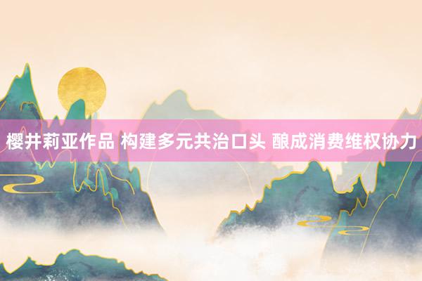 樱井莉亚作品 构建多元共治口头 酿成消费维权协力