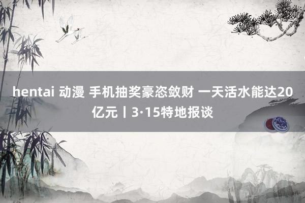 hentai 动漫 手机抽奖豪恣敛财 一天活水能达20亿元丨3·15特地报谈