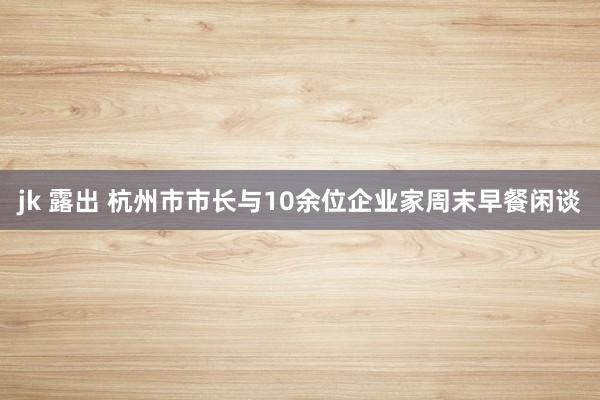 jk 露出 杭州市市长与10余位企业家周末早餐闲谈