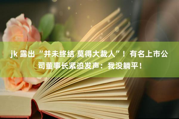 jk 露出 “并未终结 莫得大裁人”！有名上市公司董事长紧迫发声：我没躺平！