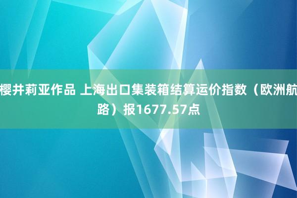 樱井莉亚作品 上海出口集装箱结算运价指数（欧洲航路）报1677.57点