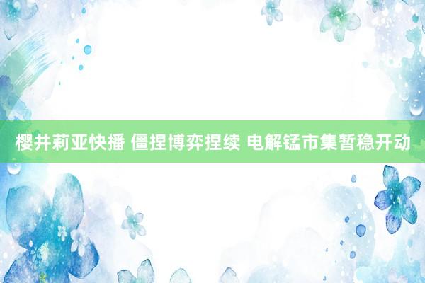 樱井莉亚快播 僵捏博弈捏续 电解锰市集暂稳开动