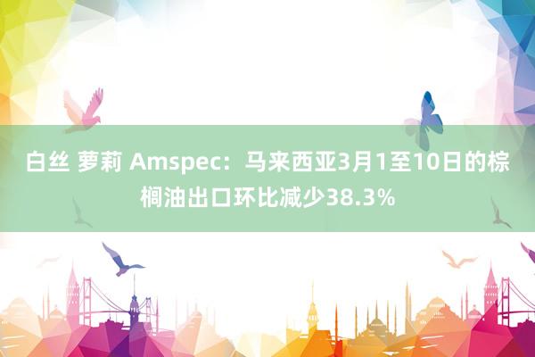 白丝 萝莉 Amspec：马来西亚3月1至10日的棕榈油出口环比减少38.3%