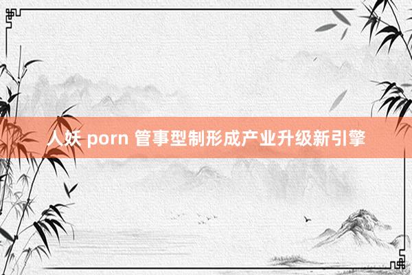 人妖 porn 管事型制形成产业升级新引擎
