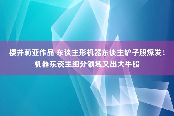樱井莉亚作品 东谈主形机器东谈主铲子股爆发！机器东谈主细分领域又出大牛股