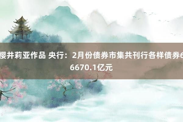 樱井莉亚作品 央行：2月份债券市集共刊行各样债券66670.1亿元